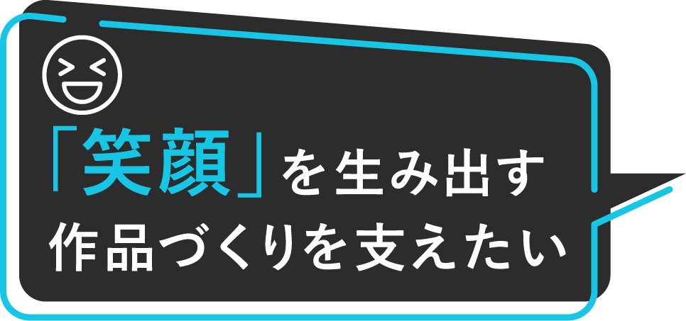 「笑顔」を生み出す作品づくりを支えたい