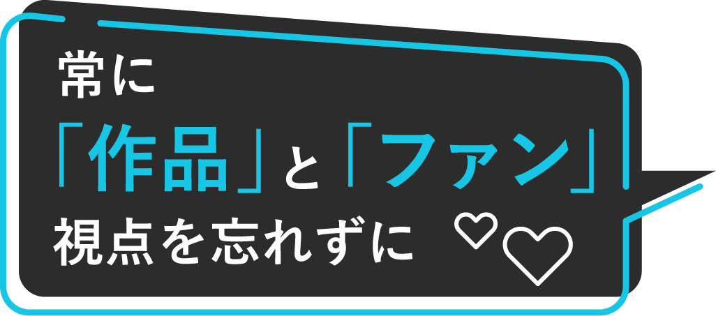 常に「作品」と「ファン」視点を忘れずに